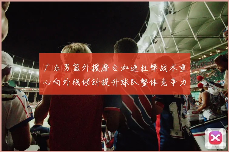 广东男篮外援磨合加速杜锋战术重心向外线倾斜提升球队整体竞争力