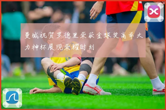 曼城祝贺罗德里荣获金球奖高举大力神杯展现荣耀时刻
