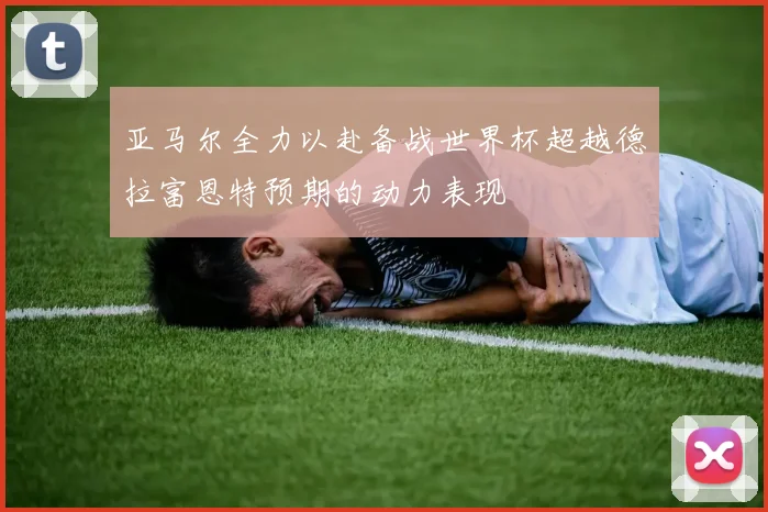 亚马尔全力以赴备战世界杯超越德拉富恩特预期的动力表现