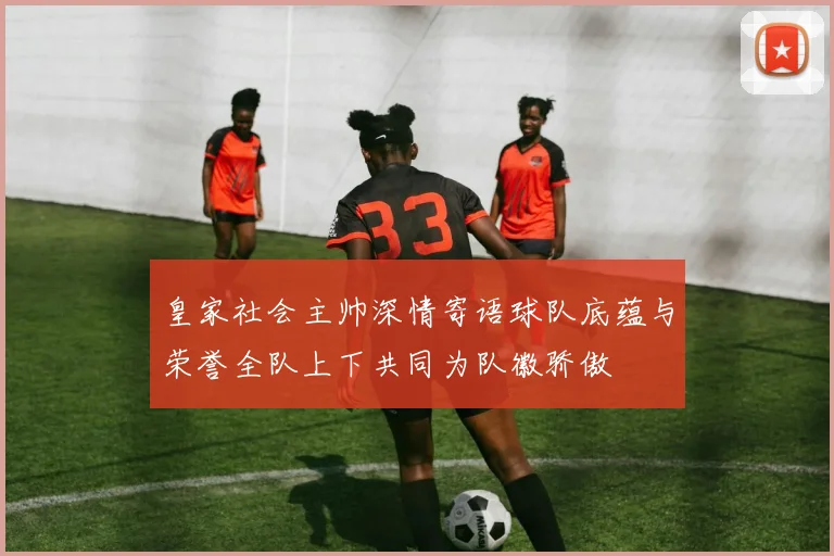 皇家社会主帅深情寄语球队底蕴与荣誉全队上下共同为队徽骄傲