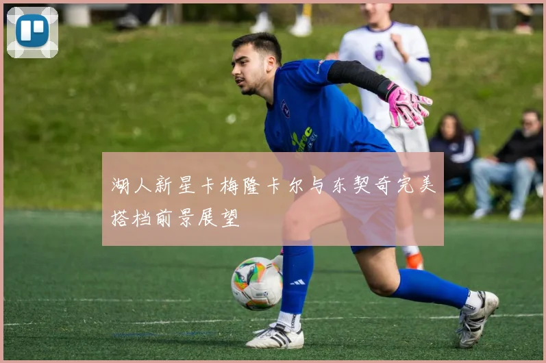 湖人新星卡梅隆卡尔与东契奇完美搭档前景展望