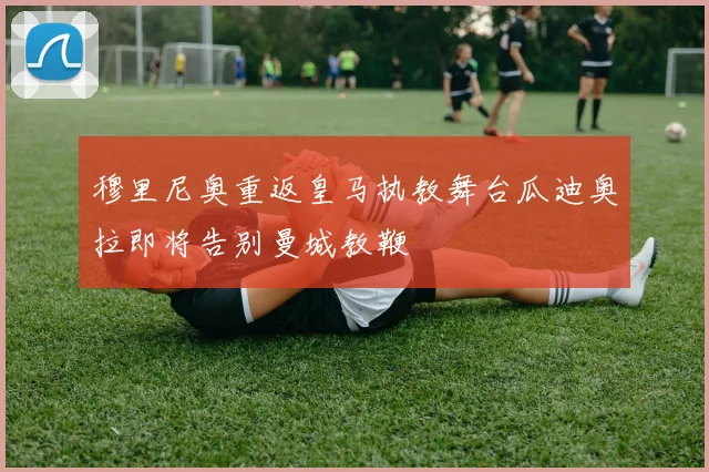 穆里尼奥重返皇马执教舞台瓜迪奥拉即将告别曼城教鞭