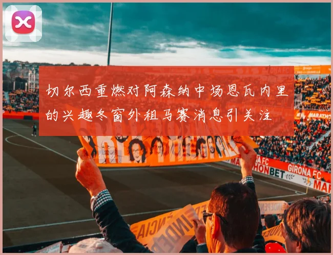 切尔西重燃对阿森纳中场恩瓦内里的兴趣冬窗外租马赛消息引关注