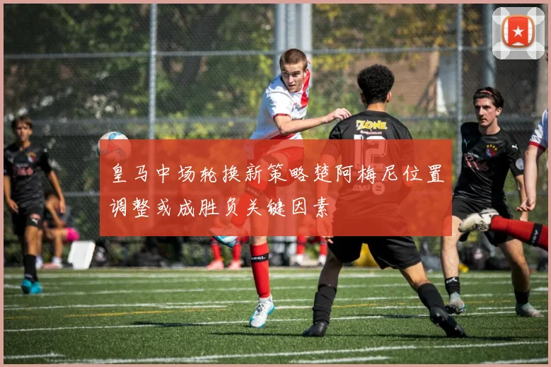 皇马中场轮换新策略楚阿梅尼位置调整或成胜负关键因素