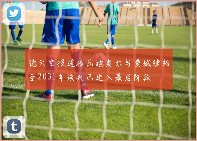德天空报道格瓦迪奥尔与曼城续约至2031年谈判已进入最后阶段