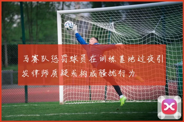 马赛队惩罚球员在训练基地过夜引发律师质疑或构成骚扰行为