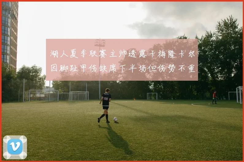 湖人夏季联赛主帅透露卡梅隆卡尔因脚趾甲伤缺席下半场但伤势不重