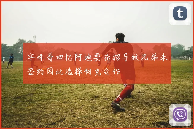 字母哥回忆阿迪耍花招导致兄弟未签约因此选择耐克合作