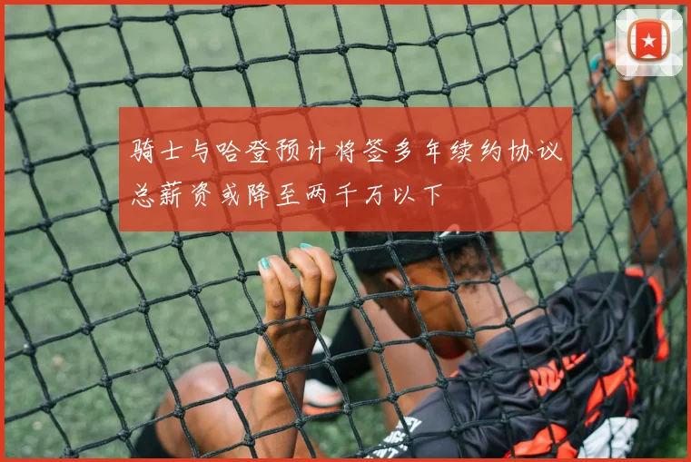 骑士与哈登预计将签多年续约协议总薪资或降至两千万以下