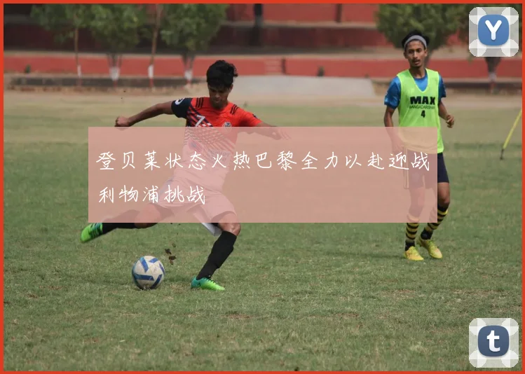 登贝莱状态火热巴黎全力以赴迎战利物浦挑战