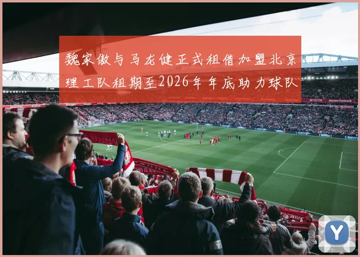 魏家傲与马龙健正式租借加盟北京理工队租期至2026年年底助力球队发展