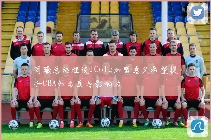 同曦总经理谈JCole加盟意义希望提升CBA知名度与影响力