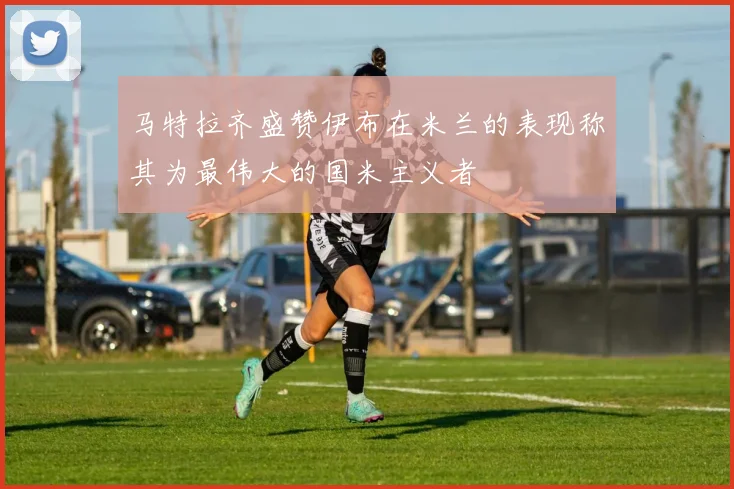 马特拉齐盛赞伊布在米兰的表现称其为最伟大的国米主义者