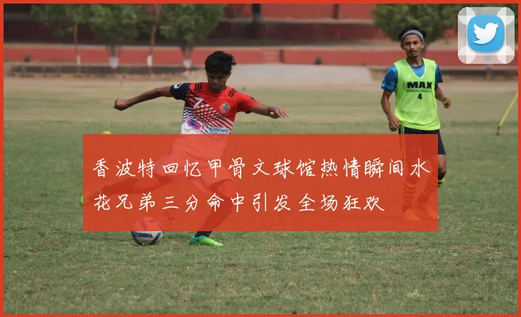 香波特回忆甲骨文球馆热情瞬间水花兄弟三分命中引发全场狂欢