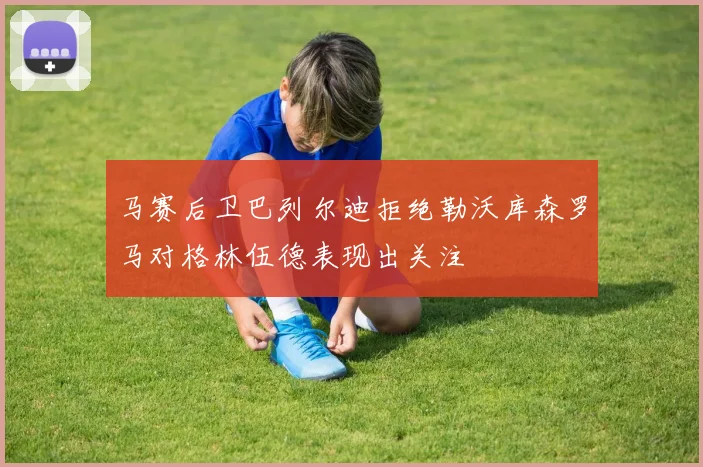 马赛后卫巴列尔迪拒绝勒沃库森罗马对格林伍德表现出关注