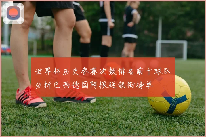 世界杯历史参赛次数排名前十球队分析巴西德国阿根廷领衔榜单