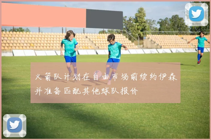 火箭队计划在自由市场前续约伊森并准备匹配其他球队报价