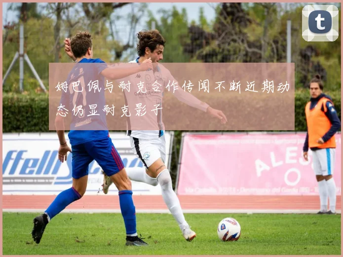 姆巴佩与耐克合作传闻不断近期动态仍显耐克影子
