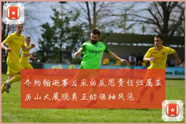 乔约翰逊赛后采访反思责任归属亚历山大展现真正的领袖风范