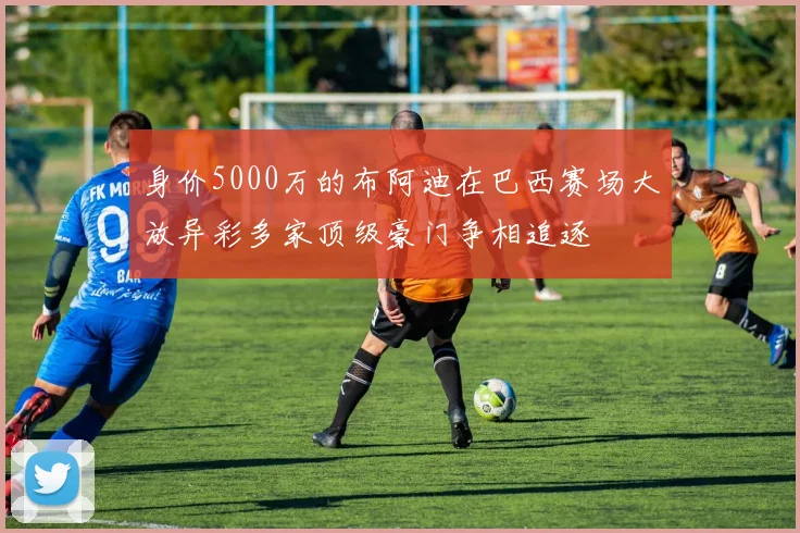身价5000万的布阿迪在巴西赛场大放异彩多家顶级豪门争相追逐