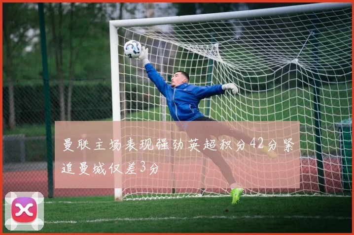 曼联主场表现强劲英超积分42分紧追曼城仅差3分