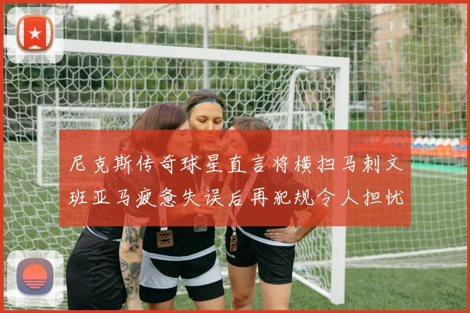 尼克斯传奇球星直言将横扫马刺文班亚马疲惫失误后再犯规令人担忧