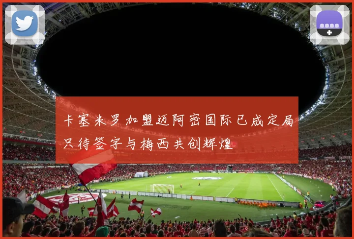 卡塞米罗加盟迈阿密国际已成定局只待签字与梅西共创辉煌