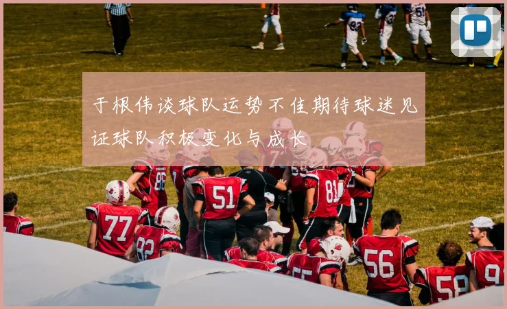 于根伟谈球队运势不佳期待球迷见证球队积极变化与成长