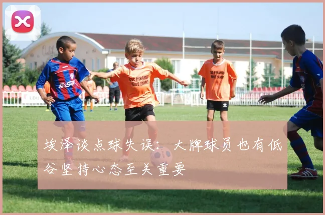 埃泽谈点球失误：大牌球员也有低谷坚持心态至关重要