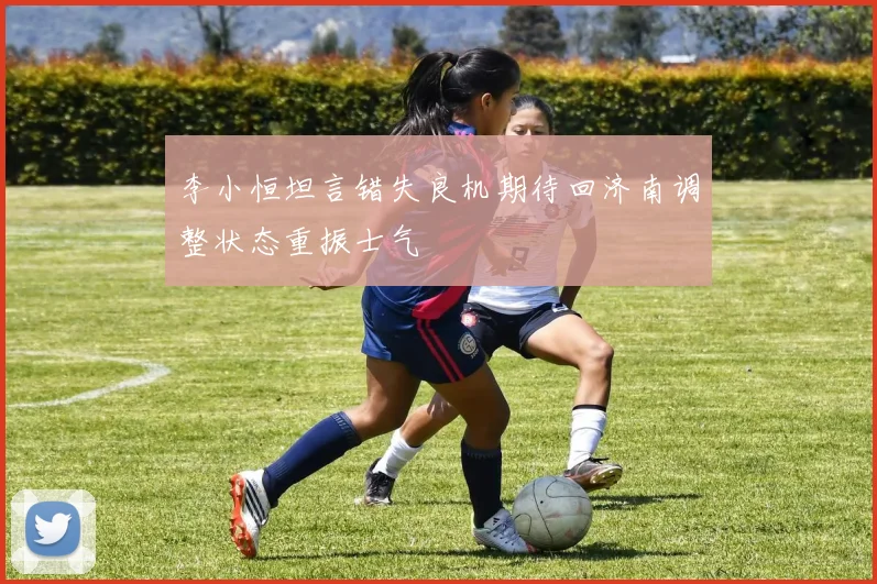 李小恒坦言错失良机期待回济南调整状态重振士气