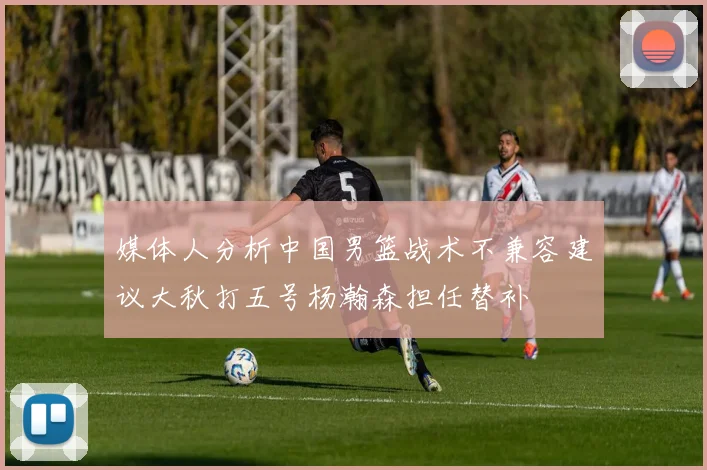 媒体人分析中国男篮战术不兼容建议大秋打五号杨瀚森担任替补
