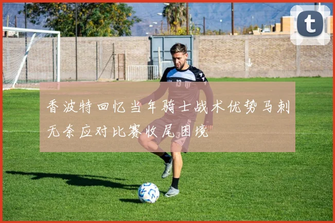 香波特回忆当年骑士战术优势马刺无奈应对比赛收尾困境